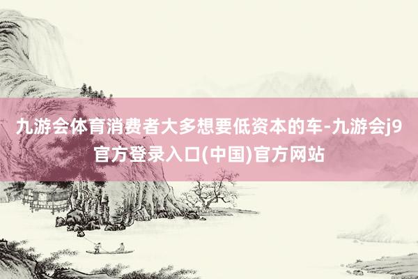九游会体育消费者大多想要低资本的车-九游会j9官方登录入口(中国)官方网站
