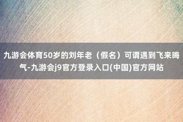 九游会体育50岁的刘年老（假名）可谓遇到飞来晦气-九游会j9官方登录入口(中国)官方网站