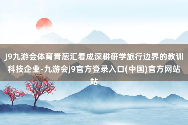 J9九游会体育青葱汇看成深耕研学旅行边界的教训科技企业-九游会j9官方登录入口(中国)官方网站