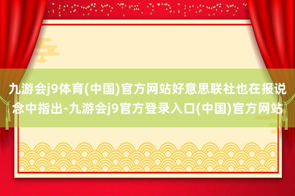 九游会j9体育(中国)官方网站好意思联社也在报说念中指出-九游会j9官方登录入口(中国)官方网站