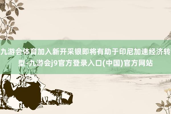 九游会体育加入新开采银即将有助于印尼加速经济转型-九游会j9官方登录入口(中国)官方网站