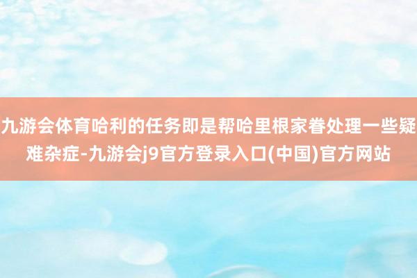 九游会体育哈利的任务即是帮哈里根家眷处理一些疑难杂症-九游会j9官方登录入口(中国)官方网站