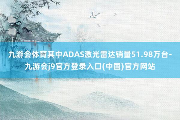 九游会体育其中ADAS激光雷达销量51.98万台-九游会j9官方登录入口(中国)官方网站