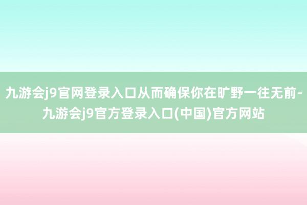 九游会j9官网登录入口从而确保你在旷野一往无前-九游会j9官方登录入口(中国)官方网站